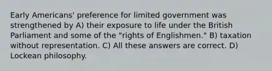 Early Americans' preference for limited government was strengthened by A) their exposure to life under the British Parliament and some of the "rights of Englishmen." B) taxation without representation. C) All these answers are correct. D) Lockean philosophy.