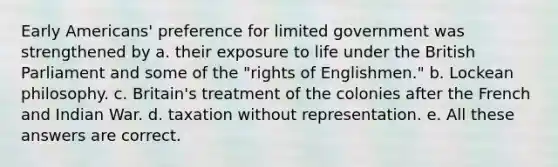 Early Americans' preference for limited government was strengthened by a. their exposure to life under the British Parliament and some of the "rights of Englishmen." b. Lockean philosophy. c. Britain's treatment of the colonies after the French and Indian War. d. taxation without representation. e. All these answers are correct.