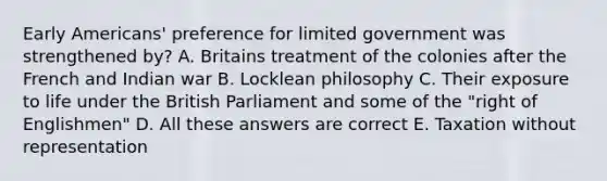 Early Americans' preference for limited government was strengthened by? A. Britains treatment of the colonies after the French and Indian war B. Locklean philosophy C. Their exposure to life under the British Parliament and some of the "right of Englishmen" D. All these answers are correct E. Taxation without representation