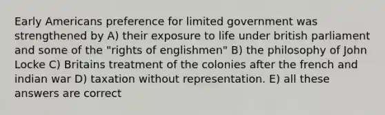 Early Americans preference for limited government was strengthened by A) their exposure to life under british parliament and some of the "rights of englishmen" B) the philosophy of John Locke C) Britains treatment of the colonies after the french and indian war D) taxation without representation. E) all these answers are correct