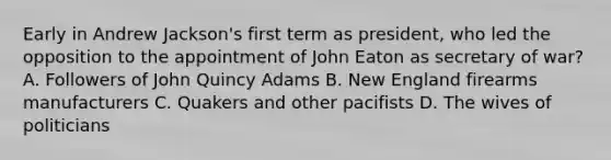 Early in Andrew Jackson's first term as president, who led the opposition to the appointment of John Eaton as secretary of war? A. Followers of John Quincy Adams B. New England firearms manufacturers C. Quakers and other pacifists D. The wives of politicians