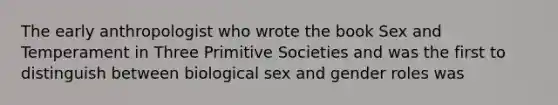 The early anthropologist who wrote the book Sex and Temperament in Three Primitive Societies and was the first to distinguish between biological sex and gender roles was