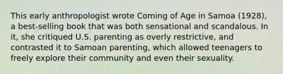 This early anthropologist wrote Coming of Age in Samoa (1928), a best-selling book that was both sensational and scandalous. In it, she critiqued U.S. parenting as overly restrictive, and contrasted it to Samoan parenting, which allowed teenagers to freely explore their community and even their sexuality.