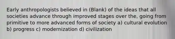 Early anthropologists believed in (Blank) of the ideas that all societies advance through improved stages over the, going from primitive to more advanced forms of society a) cultural evolution b) progress c) modernization d) civilization