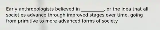 Early anthropologists believed in __________, or the idea that all societies advance through improved stages over time, going from primitive to more advanced forms of society