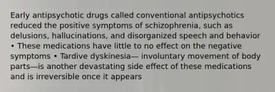 Early antipsychotic drugs called conventional antipsychotics reduced the positive symptoms of schizophrenia, such as delusions, hallucinations, and disorganized speech and behavior • These medications have little to no effect on the negative symptoms • Tardive dyskinesia— involuntary movement of body parts—is another devastating side effect of these medications and is irreversible once it appears