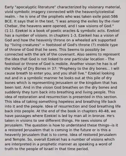 Early "apocalyptic literature" characterized by visionary material, vivid symbolic imagery connected with the heavenly/celestial realm. - he is one of the prophets who was taken exile post-586 BCE. It says that in the text, "I was among the exiles by the river Chebar, the heavens were opened, and I saw visions of God." (1:1). Ezekiel is a book of poetic oracles & symbolic acts. Ezekiel has a number of visions. In chapters 1-3, Ezeikeil has a vision of God and how the heavenly throne on a wheeled ark supported by "living creatures" = footstool of God's throne (?) mobile type of throne of God that he sees. This Seems to possibly be connected with the ark of the covenant. Also seems to represent the idea that God is not linked to one particular location - The footstool or throne of God is mobile. Another vision he has is of the Valley of Dry Bones in 37: "Prophesy to the dry bones... I will cause breath to enter you, and you shall live." Ezekiel looking out and in a symbolic manner he looks out at this pile of dry bones which is representing Jerusalem or the kingdom that has been lost. And in the vision God breathes on the dry bones and suddenly they turn back into breathing and living people. This idea of restoration and resurrection is presented in this section. This idea of taking something hopeless and breathing life back into it and the people. Idea of resurrection and God breathing life back into people. At the end of the book in chapters 40-48, we have passages where Ezekiel is led by man all in bronze. He's taken in visions to see different things. He sees visions of Jerusalem. The question is how to understand these things--is it a restored Jerusalem that is coming in the future or is this a heavenly Jerusalem that is to come. Idea of restored Jerusalem and Temple. So, overall Ezekiel has a number of visions which are interpreted in a prophetic manner as speaking a word of truth to the people of Israel in that time period.