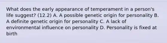 What does the early appearance of temperament in a person's life suggest? (12.2) A. A possible genetic origin for personality B. A definite genetic origin for personality C. A lack of environmental influence on personality D. Personality is fixed at birth