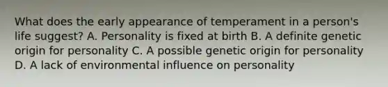 What does the early appearance of temperament in a person's life suggest? A. Personality is fixed at birth B. A definite genetic origin for personality C. A possible genetic origin for personality D. A lack of environmental influence on personality