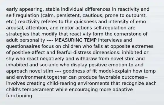 early appearing, stable individual differences in reactivity and self-regulation (calm, persistent, cautious, prone to outburst, etc.) reactivity referes to the quickness and intensity of emo arousal, attention, and motor actions self-regulation are strategies that modify that reactivity form the cornerstone of adult personality ---- MEASURING TEMP interviews and questionaaires focus on children who falls at opposite extremes of positive-affect and fearful-distress dimensions: inhibited or shy who react negatively and withdraw from novel stim and inhabited and sociable who display positive emotion to and approach novel stim ---- goodness of fit model-explain how temp and environment together can produce favorable outcomes--involves creating child-rearing environments that recognize each child's temperament while encouraging more adaptive functioning