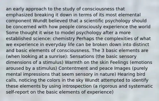 an early approach to the study of consciousness that emphasized breaking it down in terms of its most elemental component Wundt believed that a scientific psychology should be concerned with how people consciously experience the world Some thought it wise to model psychology after a more established science: chemistry Perhaps the complexities of what we experience in everyday life can be broken down into distinct and basic elements of consciousness. The 3 basic elements are (when looking at a sunrise): Sensations (the basic sensory dimensions of a stimulus) Warmth on the skin Feelings (emotions aroused by a stimulus) Contentment and peace Images (purely mental impressions that seem sensory in nature) Hearing bird calls, noticing the colors in the sky Wundt attempted to identify these elements by using introspection (a rigorous and systematic self-report on the basic elements of experience)