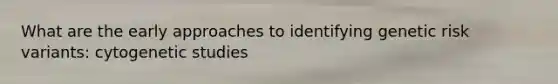 What are the early approaches to identifying genetic risk variants: cytogenetic studies