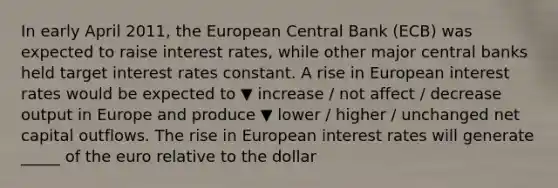 In early April​ 2011, the European Central Bank​ (ECB) was expected to raise interest​ rates, while other major central banks held target interest rates constant. A rise in European interest rates would be expected to ▼ increase / not affect / decrease output in Europe and produce ▼ lower / higher / unchanged net capital outflows. The rise in European interest rates will generate _____ of the euro relative to the dollar