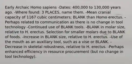 Early Archaic Homo sapiens -Dates: 400,000 to 130,000 years ago. -Where found: 3 PLACES, name them. -Mean cranial capacity of 1167 cubic centimeters; BLANK than Homo erectus. -Perhaps related to communication as there is no change in tool technology -Continued use of BLANK tools. -BLANK in molar size, relative to H. erectus. Selection for smaller molars due to BLANK of foods. -Increase in BLANK size, relative to H. erectus. -Use of the mouth as an auxiliary tool, such as a vise or BLANK. -Decrease in skeletal robustness, relative to H. erectus. -Perhaps enhanced efficiency in resource procurement (but no change in tool technology).