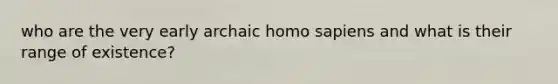 who are the very early archaic homo sapiens and what is their range of existence?