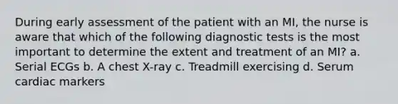 During early assessment of the patient with an MI, the nurse is aware that which of the following diagnostic tests is the most important to determine the extent and treatment of an MI? a. Serial ECGs b. A chest X-ray c. Treadmill exercising d. Serum cardiac markers