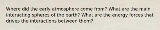 Where did the early atmosphere come from? What are the main interacting spheres of the earth? What are the energy forces that drives the interactions between them?