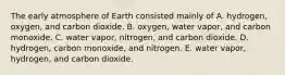 The early atmosphere of Earth consisted mainly of A. hydrogen, oxygen, and carbon dioxide. B. oxygen, water vapor, and carbon monoxide. C. water vapor, nitrogen, and carbon dioxide. D. hydrogen, carbon monoxide, and nitrogen. E. water vapor, hydrogen, and carbon dioxide.