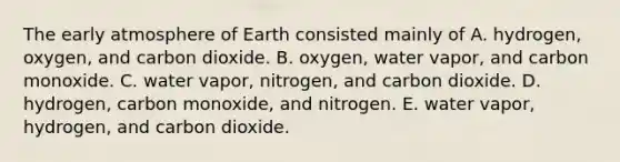 The early atmosphere of Earth consisted mainly of A. hydrogen, oxygen, and carbon dioxide. B. oxygen, water vapor, and <a href='https://www.questionai.com/knowledge/k7ZU8sTVkC-carbon-monoxide' class='anchor-knowledge'>carbon monoxide</a>. C. water vapor, nitrogen, and carbon dioxide. D. hydrogen, carbon monoxide, and nitrogen. E. water vapor, hydrogen, and carbon dioxide.