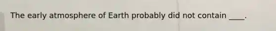 The early atmosphere of Earth probably did not contain ____.