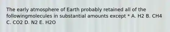 The early atmosphere of Earth probably retained all of the followingmolecules in substantial amounts except * A. H2 B. CH4 C. CO2 D. N2 E. H2O