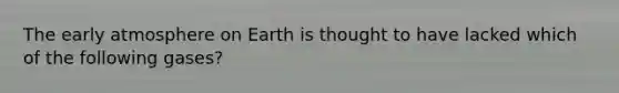 The early atmosphere on Earth is thought to have lacked which of the following gases?