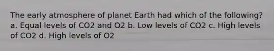 The early atmosphere of planet Earth had which of the following? a. Equal levels of CO2 and O2 b. Low levels of CO2 c. High levels of CO2 d. High levels of O2