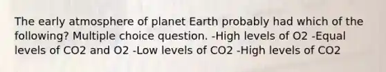 The early atmosphere of planet Earth probably had which of the following? Multiple choice question. -High levels of O2 -Equal levels of CO2 and O2 -Low levels of CO2 -High levels of CO2