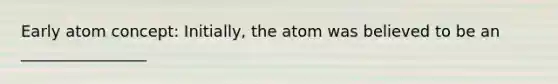 Early atom concept: Initially, the atom was believed to be an ________________