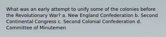 What was an early attempt to unify some of the colonies before the Revolutionary War? a. New England Confederation b. Second Continental Congress c. Second Colonial Confederation d. Committee of Minutemen