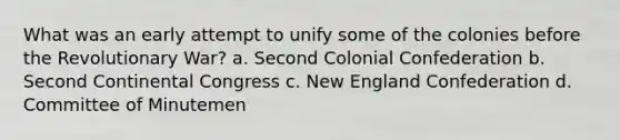 What was an early attempt to unify some of the colonies before the Revolutionary War? a. Second Colonial Confederation b. Second Continental Congress c. New England Confederation d. Committee of Minutemen