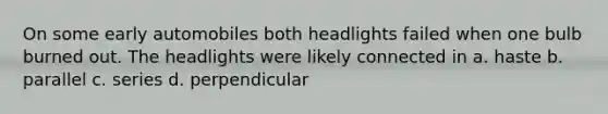 On some early automobiles both headlights failed when one bulb burned out. The headlights were likely connected in a. haste b. parallel c. series d. perpendicular