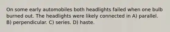 On some early automobiles both headlights failed when one bulb burned out. The headlights were likely connected in A) parallel. B) perpendicular. C) series. D) haste.