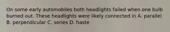 On some early automobiles both headlights failed when one bulb burned out. These headlights were likely connected in A. parallel B. perpendicular C. series D. haste