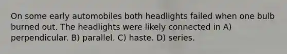 On some early automobiles both headlights failed when one bulb burned out. The headlights were likely connected in A) perpendicular. B) parallel. C) haste. D) series.