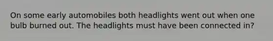 On some early automobiles both headlights went out when one bulb burned out. The headlights must have been connected in?