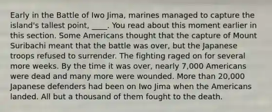 Early in the Battle of Iwo Jima, marines managed to capture the island's tallest point, ____. You read about this moment earlier in this section. Some Americans thought that the capture of Mount Suribachi meant that the battle was over, but the Japanese troops refused to surrender. The fighting raged on for several more weeks. By the time it was over, nearly 7,000 Americans were dead and many more were wounded. More than 20,000 Japanese defenders had been on Iwo Jima when the Americans landed. All but a thousand of them fought to the death.