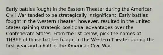 Early battles fought in the Eastern Theater during the American Civil War tended to be strategically insignificant. Early battles fought in the Western Theater, however, resulted in the United States gaining strategic positional advantages over the Confederate States. From the list below, pick the names of THREE of those battles fought in the Western Theater during the first year and a half of the American Civil War.