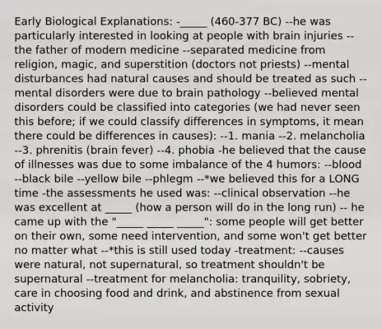 Early Biological Explanations: -_____ (460-377 BC) --he was particularly interested in looking at people with brain injuries --the father of modern medicine --separated medicine from religion, magic, and superstition (doctors not priests) --mental disturbances had natural causes and should be treated as such --mental disorders were due to brain pathology --believed mental disorders could be classified into categories (we had never seen this before; if we could classify differences in symptoms, it mean there could be differences in causes): --1. mania --2. melancholia --3. phrenitis (brain fever) --4. phobia -he believed that the cause of illnesses was due to some imbalance of the 4 humors: --blood --black bile --yellow bile --phlegm --*we believed this for a LONG time -the assessments he used was: --clinical observation --he was excellent at _____ (how a person will do in the long run) -- he came up with the "_____ _____ _____": some people will get better on their own, some need intervention, and some won't get better no matter what --*this is still used today -treatment: --causes were natural, not supernatural, so treatment shouldn't be supernatural --treatment for melancholia: tranquility, sobriety, care in choosing food and drink, and abstinence from sexual activity