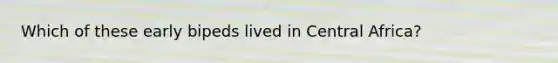 Which of these early bipeds lived in Central Africa?
