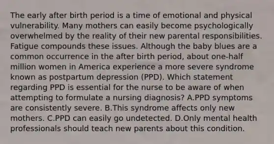 The early after birth period is a time of emotional and physical vulnerability. Many mothers can easily become psychologically overwhelmed by the reality of their new parental responsibilities. Fatigue compounds these issues. Although the baby blues are a common occurrence in the after birth period, about one-half million women in America experience a more severe syndrome known as postpartum depression (PPD). Which statement regarding PPD is essential for the nurse to be aware of when attempting to formulate a nursing diagnosis? A.PPD symptoms are consistently severe. B.This syndrome affects only new mothers. C.PPD can easily go undetected. D.Only mental health professionals should teach new parents about this condition.