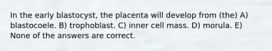 In the early blastocyst, the placenta will develop from (the) A) blastocoele. B) trophoblast. C) inner cell mass. D) morula. E) None of the answers are correct.