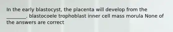 In the early blastocyst, the placenta will develop from the ________. blastocoele trophoblast inner cell mass morula None of the answers are correct