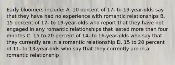 Early bloomers include: A. 10 percent of 17- to 19-year-olds say that they have had no experience with romantic relationships B. 15 percent of 17- to 19-year-olds who report that they have not engaged in any romantic relationships that lasted more than four months C. 15 to 20 percent of 14- to 16-year-olds who say that they currently are in a romantic relationship D. 15 to 20 percent of 11- to 13-year-olds who say that they currently are in a romantic relationship