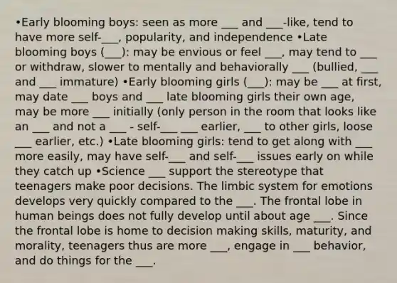 •Early blooming boys: seen as more ___ and ___-like, tend to have more self-___, popularity, and independence •Late blooming boys (___): may be envious or feel ___, may tend to ___ or withdraw, slower to mentally and behaviorally ___ (bullied, ___ and ___ immature) •Early blooming girls (___): may be ___ at first, may date ___ boys and ___ late blooming girls their own age, may be more ___ initially (only person in the room that looks like an ___ and not a ___ - self-___ ___ earlier, ___ to other girls, loose ___ earlier, etc.) •Late blooming girls: tend to get along with ___ more easily, may have self-___ and self-___ issues early on while they catch up •Science ___ support the stereotype that teenagers make poor decisions. The limbic system for emotions develops very quickly compared to the ___. The frontal lobe in human beings does not fully develop until about age ___. Since the frontal lobe is home to decision making skills, maturity, and morality, teenagers thus are more ___, engage in ___ behavior, and do things for the ___.