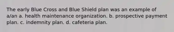 The early Blue Cross and Blue Shield plan was an example of a/an a. health maintenance organization. b. prospective payment plan. c. indemnity plan. d. cafeteria plan.