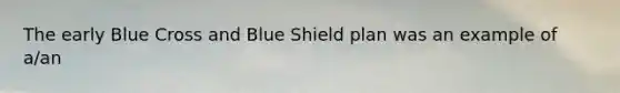 The early Blue Cross and Blue Shield plan was an example of a/an