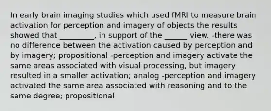 In early brain imaging studies which used fMRI to measure brain activation for perception and imagery of objects the results showed that _________, in support of the ______ view. -there was no difference between the activation caused by perception and by imagery; propositional -perception and imagery activate the same areas associated with visual processing, but imagery resulted in a smaller activation; analog -perception and imagery activated the same area associated with reasoning and to the same degree; propositional