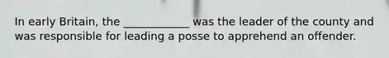 In early Britain, the ____________ was the leader of the county and was responsible for leading a posse to apprehend an offender.