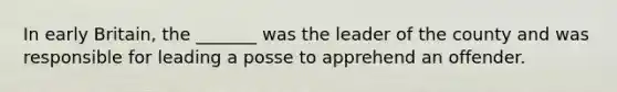 In early Britain, the _______ was the leader of the county and was responsible for leading a posse to apprehend an offender.